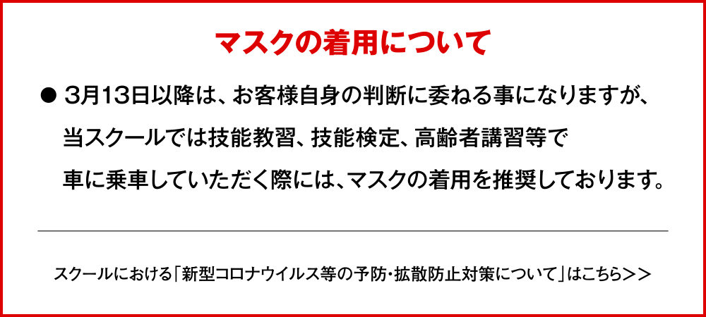 スクールにおける「新型コロナウイルス等の予防・拡散防止対策について」はこちら＞＞
マスクの着用について ●3月13日以降は、お客様自身の判断に委ねる事になりますが、当スクールでは技能教習、技能検定、高齢者講習等で車に乗車していただく際には、マスクの着用を推奨しております。