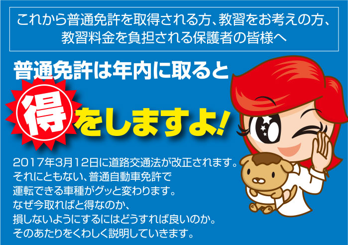 これから普通免許を取得される方、教習をお考えの方、
教習料金を負担される保護者の皆様へ
普通免許は年内に取ると得をしますよ！ 2017年3月12日に道路交通法が改正されます。
それにともない、普通自動車免許で
運転できる車種がグッと変わります。
なぜ今取ればと得なのか、
損しないようにするにはどうすれば良いのか。
そのあたりをくわしく説明していきます。