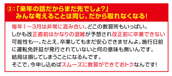 損③：「来年の話だからまだ先でしょ？」みんな考えることは同じ。だから取れなくなる！
毎年1～3月は非常に混み合い、どこの教習所もいっぱい。
しかも改正直前はかなりの混雑が予想され改正前に卒業できない
可能性も・・・。たとえ、卒業してもまだ安心できませんよ。施行日前
に運転免許証が発行されていないと何の意味も無いんです。
結局は損してしまうことになるんです。
そこで、今申し込めばスムーズに教習ができておトクなんです！