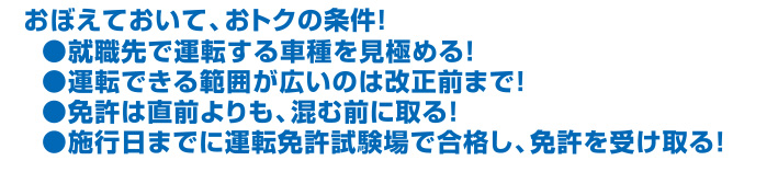 おぼえておいて、おトクの条件！
●就職先で運転する車種を見極める！
●運転できる範囲が広いのは改正前まで！
●免許は直前よりも、混む前に取る！
●施行日までに運転免許試験場で合格し、免許を受け取る！